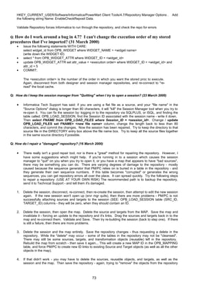 HKEY_CURRENT_USER/Software/Informatica/PowerMart Client Tools/4.7/Repository Manager Options . Add
the following string Name: EnableCheckReposit Data.
Validate Repository forces Informatica to run through the repository, and check the repo for errors
Q: How do I work around a bug in 4.7? I can't change the execution order of my stored
procedures that I've imported? (31 March 2000)
• Issue the following statements WITH CARE:
select widget_id from OPB_WIDGET where WIDGET_NAME = <widget name>
(write down the WIDGET ID)
• select * from OPB_WIDGET_ATTR where WIDGET_ID = <widget_id>
• update OPB_WIDGET_ATTR set attr_value = <execution order> where WIDGET_ID = <widget_id> and
attr_id = 5
• COMMIT;
The <execution order> is the number of the order in which you want the stored proc to execute.
Again, disconnect from both designer and session manager repositories, and re-connect to "re-
read" the local cache.
Q: How do I keep the session manager from "Quitting" when I try to open a session? (23 March 2000)
• Informatica Tech Support has said: if you are using a flat file as a source, and your "file name" in the
"Source Options" dialog is longer than 80 characters, it will "kill" the Session Manager tool when you try to
re-open it. You can fix the session by: logging in to the repository via SQLPLUS, or ISQL, and finding the
table called: OPB_LOAD_SESSION, find the Session ID associated with the session name - write it down.
Then select FNAME from OPB_LOAD_FILES where Session_ID = <session_id>. Change / update
OPB_LOAD_FILES set FNAME= <new file name> column, change the length back to less than 80
characters, and commit the changes. Now the session has been repaired. Try to keep the directory to that
source file in the DIRECTORY entry box above the file name box. Try to keep all the source files together
in the same source directory if possible.
Q: How do I repair a "damaged" repository? (16 March 2000)
• There really isn't a good repair tool, nor is there a "great" method for repairing the repository. However, I
have some suggestions which might help. If you're running in to a session which causes the session
manager to "quit" on you when you try to open it, or you have a map that appears to have "bad sources",
there may be something you can do. There are varying degrees of damage to the repository - mostly
caused because the sequence generator that PM/PC relies on is buried in a table in the repository - and
they generate their own sequence numbers. If this table becomes "corrupted" or generates the wrong
sequences, you can get repository errors all over the place. It can spread quickly. Try the following steps
to repair a repository: (USE AT YOUR OWN RISK) The recommended path is to backup the repository,
send it to Technical Support - and tell them it's damaged.
1. Delete the session, disconnect, re-connect, then re-create the session, then attempt to edit the new session
again. If the new session won't open up (srvr mgr quits), then there are more problems - PM/PC is not
successfully attaching sources and targets to the session (SEE: OPB_LOAD_SESSION table (SRC_ID,
TARGET_ID) columns - they will be zero, when they should contain an ID.
2. Delete the session, then open the map. Delete the source and targets from the MAP. Save the map and
invalidate it - forcing an update to the repository and it's links. Drag the sources and targets back in to the
map and re-connect them. Validate and Save. Then try re-building the session (back to step one). If there
is still a failure, then there are more problems.
3. Delete the session and the map entirely. Save the repository changes - thus requesting a delete in the
repository. While the "delete" may occur - some of the tables in the repository may not be "cleansed".
There may still be some sources, targets, and transformation objects (reusable) left in the repository.
Rebuild the map from scratch - then save it again... This will create a new MAP ID in the OPB_MAPPING
table, and force PM/PC to create new ID links to existing Source and Target objects (as well as all the other
objects in the map).
4. If that didn't work - you may have to delete the sources, reusable objects, and targets, as well as the
session and the map. Then save the repository - again, trying to "remove" the objects from the repository
73
 