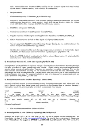itself. Then re-create them. This forces PM/PC to assign new ID's to ALL the objects in the map, the map,
and the session - hopefully creating a "good" picture of all that was rebuilt.
• Or try this method:
1. Create a NEW repository -> call it REPO_A (for reference only).
2. Copy any of the MAPPINGS that don't have "problems" opening in their respective sessions, and copy the
mappings (using designer) from the old repository (REPO_B) to the new repository (REPO_A). This will
create NEW ID's for all the mappings, CAUTION: You will lose your sessions.
3. DELETE the old repository (REPO_B).
4. Create a new repository in the OLD Repository Space (REPO_B)..
5. Copy the maps back in to the original repository (Recreated Repository) From REPO_A to REPO_B.
6. Rebuild the sessions, then re-create all of the objects you originally had trouble with.
• You can apply this to FOLDER level and Repository Manager Copying, but you need to make sure that
none of the objects within a folder have any problems.
• What this does: creates new ID's, resets the sequence generator, re-establishes all the links to the objects
in the tables, and drop's out (by process of elimination) any objects you've got problems with.
• Bottom line: PM/PC client tools have trouble when the links between ID's get broken. It's fairly rare that this
occurs, but when it does - it can cause heartburn.
Q: How do I clear the locks that are left in the repository? (3 March 2000)
Clearing locks is typically a task for the repository manager. Generally it's done from within the Repository Manager:
Edit Menu -> Show Locks. Select the locks, then press "remove". Typically locks are left on objects when a client is
rebooted without properly exiting Informatica. These locks can keep others from editing the objects. They can also
keep scheduled executions from occurring. It's not uncommon to want to clear the locks automatically - on a
prescheduled time table, or at a specified time. This can be done safely only if no-one has an object out for editing at
the time of deletion of the lock. The suggested method is to log in to the database from an automated script, and
issue a "delete from OPB_OBJECT_LOCKS" table.
Q: How do I turn on the option for Check Repository? (3 March 2000)
According to Technical Support, it's only available by adjusting the registry entries on the client. PM/PC need to be
told it's in Admin mode to work. Below are the steps to turn on the Administration Mode on the client. Be aware -
this may be a security risk, anyone using that terminal will have access to these features.
1)start repository manager
2) repository menu go to check repository
3) if the option is not there you need to edit your registry using regedit
go to: HKEY_CURRENT_USER>>SOFTWARE>>INFORMATICA>>PowerMart Client Tools>>Repository Manager
Options
go to your specific version 4.5 or 4.6 and then go to Repository Manager. In
there add two strings:
1) EnableAdminMode 1
2) EnableCheckReposit 1
• both should be spelled as shown the value for both is 1
Q: How do I generate an Audit Trail for my repository (ORACLE / Sybase) ?
Download one of two *USE AT YOUR OWN RISK* zip files. The first is available now for PowerMart 4.6.x and
PowerCenter 1.6x. It's a 7k zip file: Informatica Audit Trail v0.1a The other file (for 4.5.x is coming...). Please note:
this is FREE software that plugs in to ORACLE 7x, and ORACLE 8x, and Oracle 8i. It has NOT been built for
74
 
