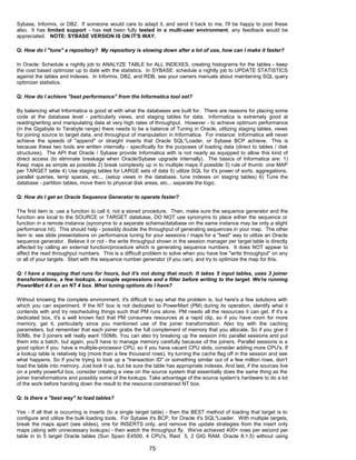 Sybase, Informix, or DB2. If someone would care to adapt it, and send it back to me, I'll be happy to post these
also. It has limited support - has not been fully tested in a multi-user environment, any feedback would be
appreciated. NOTE: SYBASE VERSION IS ON IT'S WAY.
Q: How do I "tune" a repository? My repository is slowing down after a lot of use, how can I make it faster?
In Oracle: Schedule a nightly job to ANALYZE TABLE for ALL INDEXES, creating histograms for the tables - keep
the cost based optimizer up to date with the statistics. In SYBASE: schedule a nightly job to UPDATE STATISTICS
against the tables and indexes. In Informix, DB2, and RDB, see your owners manuals about maintaining SQL query
optimizer statistics.
Q: How do I achieve "best performance" from the Informatica tool set?
By balancing what Informatica is good at with what the databases are built for. There are reasons for placing some
code at the database level - particularly views, and staging tables for data. Informatica is extremely good at
reading/writing and manipulating data at very high rates of throughput. However - to achieve optimum performance
(in the Gigabyte to Terabyte range) there needs to be a balance of Tuning in Oracle, utilizing staging tables, views
for joining source to target data, and throughput of manipulation in Informatica. For instance: Informatica will never
achieve the speeds of "append" or straight inserts that Oracle SQL*Loader, or Sybase BCP achieve. This is
because these two tools are written internally - specifically for the purposes of loading data (direct to tables / disk
structures). The API that Oracle / Sybase provide Informatica with is not nearly as equipped to allow this kind of
direct access (to eliminate breakage when Oracle/Sybase upgrade internally). The basics of Informatica are: 1)
Keep maps as simple as possible 2) break complexity up in to multiple maps if possible 3) rule of thumb: one MAP
per TARGET table 4) Use staging tables for LARGE sets of data 5) utilize SQL for it's power of sorts, aggregations,
parallel queries, temp spaces, etc... (setup views in the database, tune indexes on staging tables) 6) Tune the
database - partition tables, move them to physical disk areas, etc... separate the logic.
Q: How do I get an Oracle Sequence Generator to operate faster?
The first item is: use a function to call it, not a stored procedure. Then, make sure the sequence generator and the
function are local to the SOURCE or TARGET database, DO NOT use synonyms to place either the sequence or
function in a remote instance (synonyms to a separate schema/database on the same instance may be only a slight
performance hit). This should help - possibly double the throughput of generating sequences in your map. The other
item is: see slide presentations on performance tuning for your sessions / maps for a "best" way to utilize an Oracle
sequence generator. Believe it or not - the write throughput shown in the session manager per target table is directly
affected by calling an external function/procedure which is generating sequence numbers. It does NOT appear to
affect the read throughput numbers. This is a difficult problem to solve when you have low "write throughput" on any
or all of your targets. Start with the sequence number generator (if you can), and try to optimize the map for this.
Q: I have a mapping that runs for hours, but it's not doing that much. It takes 5 input tables, uses 3 joiner
transformations, a few lookups, a couple expressions and a filter before writing to the target. We're running
PowerMart 4.6 on an NT 4 box. What tuning options do I have?
Without knowing the complete environment, it's difficult to say what the problem is, but here's a few solutions with
which you can experiment. If the NT box is not dedicated to PowerMart (PM) during its operation, identify what it
contends with and try rescheduling things such that PM runs alone. PM needs all the resources it can get. If it's a
dedicated box, it's a well known fact that PM consumes resources at a rapid clip, so if you have room for more
memory, get it, particularly since you mentioned use of the joiner transformation. Also toy with the caching
parameters, but remember that each joiner grabs the full complement of memory that you allocate. So if you give it
50Mb, the 3 joiners will really want 150Mb. You can also try breaking up the session into parallel sessions and put
them into a batch, but again, you'll have to manage memory carefully because of the joiners. Parallel sessions is a
good option if you have a multiple-processor CPU, so if you have vacant CPU slots, consider adding more CPU's. If
a lookup table is relatively big (more than a few thousand rows), try turning the cache flag off in the session and see
what happens. So if you're trying to look up a "transaction ID" or something similar out of a few million rows, don't
load the table into memory. Just look it up, but be sure the table has appropriate indexes. And last, if the sources live
on a pretty powerful box, consider creating a view on the source system that essentially does the same thing as the
joiner transformations and possibly some of the lookups. Take advantage of the source system's hardware to do a lot
of the work before handing down the result to the resource constrained NT box.
Q: Is there a "best way" to load tables?
Yes - If all that is occurring is inserts (to a single target table) - then the BEST method of loading that target is to
configure and utilize the bulk loading tools. For Sybase it's BCP, for Oracle it's SQL*Loader. With multiple targets,
break the maps apart (see slides), one for INSERTS only, and remove the update strategies from the insert only
maps (along with unnecessary lookups) - then watch the throughput fly. We've achieved 400+ rows per second per
table in to 5 target Oracle tables (Sun Sparc E4500, 4 CPU's, Raid 5, 2 GIG RAM, Oracle 8.1.5) without using
75
 