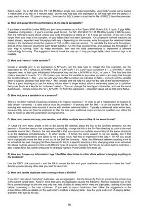 SQL*Loader. On an NT 366 mhz P3, 128 MB RAM, single disk, single target table, using SQL*Loader we've loaded
1 million rows (150 MB) in 9 minutes total - all the map had was one expression to left and right trim the ports (12
ports, each row was 150 bytes in length). 3 minutes for SQL*Loader to load the flat file - DIRECT, Non-Recoverable.
Q: How do I guage that the performance of my map is acceptable?
If you have a small file (under 6MB) and you have pmserver on a Sun Sparc 4000, Solaris 5.6, 2 cpu's, 2 gigs RAM,
(baseline configuration - if your's is similar you'll be ok). For NT: 450 MHZ PII 128 MB RAM (under 3 MB file size),
then it's nothing to worry about unless your write throughput is sitting at 1 to 5 rows per second. If you are in this
range, then your map is too complex, or your tables have not been optimized. On a baseline defined machine (as
stated above), expected read throughput will vary - depending on the source, write throughput for relational tables
(tables in the database) should be upwards of 150 to 450+ rows per second. To calculate the total write throughput,
add all of the rows per second for each target together, run the map several times, and average the throughput. If
your map is running "slow" by these standards, then see the slide presentations to implement a different
methodology for tuning. The suggestion here is: break the map up - 1 map per target table, place common logic in to
maplets.
Q: How do I create a “state variable”?
Create a variable port in an expression (v_MYVAR), set the data type to Integer (for this example), set the
expression to: IIF( ( ISNULL(v_MYVAR) = true or v_MYVAR = 0 ) [ and <your condition> ], 1, v_MYVAR).> What
happens here, is that upon initialization Informatica may set the v_MYVAR to NULL, or zero.> The first time this
code is executed it is set to “1”.> Of course – you can set the variable to any value you wish – and carry that through
the transformations.> Also – you can add your own AND condition (as indicated in italics), and only set the variable
when a specific condition has been met.> The variable port will hold it’s value for the rest of the transformations.>
This is a good technique to use for lookup values when a single lookup value is necessary based on a condition
being met (such as a key for an “unknown” value).> You can change the data type to character, and use the same
examination – simply remove the “or v_MYVAR = 0” from the expression – character values will be first set to NULL.
Q: How do I pass a variable in to a session?
There is no direct method of passing variables in to maps or sessions.> In order to get a map/session to respond to
data driven (variables) – a data source must be provided.> If working with flat files – it can be another flat file, if
working with relational data sources it can be with another relational table.> Typically a relational table works best,
because SQL joins can then be employed to filter the data sets, additional maps and source qualifiers can utilize the
data to modify or alter the parameters during run-time.
Q: How can I create one map, one session, and utilize multiple source files of the same format?
In UNIX it’s very easy: create a link to the source file desired, place the link in the SrcFiles directory, run the
session.> Once the session has completed successfully, change the link in the SrcFiles directory to point to the next
available source file.> Caution: the only downfall is that you cannot run multiple source files (of the same structure)
in to the database simultaneously.> In other words – it forces the same session to be run serially, but if that
outweighs the maintenance and speed is not a major issue, feel free to implement it this way.> On NT you would
have to physically move the files in and out of the SrcFiles directory. Note: the difference between creating a link to
an individual file, and changing SrcFiles directory to link to a specific directory is this: changing a link to an individual
file allows multiple sessions to link to all different types of sources, changing SrcFiles to be a link itself is restrictive –
also creates Unix Sys Admin pressures for directory rights to PowerCenter (one level up).
Q: How can I move my Informatica Logs / BadFiles directories to other disks without changing anything in
my sessions?
Use the UNIX Link command – ask the SA to create the link and grant read/write permissions – have the “real”
directory placed on any other disk you wish to have it on.
Q: How do I handle duplicate rows coming in from a flat file?
If you don't care about "reporting" duplicates, use an aggregator. Set the Group By Ports to group by the primary key
in the parent target table. Keep in mind that using an aggregator causes the following: The last duplicate row in the
file is pushed through as the one and only row, loss of ability to detect which rows are duplicates, caching of the data
before processing in the map continues. If you wish to report duplicates, then follow the suggestions in the
presentation slides (available on this web site) to institute a staging table. See the pro's and cons' of staging tables,
and what they can do for you.
76
 