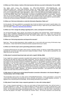 Q: Where can I find a history / metrics of the load sessions that have occurred in Informatica? (8 June 2000)
The tables which house this information are OPB_LOAD_SESSION, OPB_SESSION_LOG, and
OPB_SESS_TARG_LOG. OPB_LOAD_SESSION contains the single session entries, OPB_SESSION_LOG
contains a historical log of all session runs that have taken place. OPB_SESS_TARG_LOG keeps track of the
errors, and the target tables which have been loaded. Keep in mind these tables are tied together by Session_ID.
If a session is deleted from OPB_LOAD_SESSION, it's history is not necessarily deleted from OPB_SESSION_LOG,
nor from OPB_SESS_TARG_LOG. Unfortunately - this leaves un-identified session ID's in these tables. However,
when you can join them together, you can get the start and complete times from each session. I would suggest
using a view to get the data out (beyond the MX views) - and record it in another metrics table for historical reasons.
It could even be done by putting a TRIGGER on these tables (possibly the best solution)...
Q: Where can I find more information on what the Informatica Repository Tables are?
On this web-site. We have published an unsupported view of what we believe to be housed in specific tables in the
Informatica Repository. Check it out - we'll be adding to this section as we go. Right now it's just a belief of what we
see in the tables. Repository Table Meta-Data Definitions
Q: Where can I find / change the settings regarding font's, colors, and layouts for the designer?
You can find all the font's, colors, layouts, and controls in the registry of the individual client. All this information is
kept at: HKEY_CURRENT_USERSoftwareInformaticaPowerMart Client Tools<ver>. Below here, you'll find the
different folders which allow changes to be made. Be careful, deleting items in the registry could hamper the
software from working properly.
Q: Where can I find tuning help above and beyond the manuals?
Right here. There are slide presentations, either available now, or soon which will cover tuning of Informatica maps
and sessions - it does mean that the architectural solution proposed here be put in place.
Q: Where can I find the map's used in generating performance statistics?
A windows ZIP file will soon be posted, which houses a repository backup, as well as a simple PERL program that
generates the source file, and a SQL script which creates the tables in Oracle. You'll be able to download this, and
utilize this for your own benefit.
Q: Why doesn't constraint based load order work with a maplet? (08 May 2000)
If your maplet has a sequence generator (reusable) that's mapped with data straight to an "OUTPUT" designation,
and then the map splits the output to two tables: parent/child - and your session is marked with "Constraint Based
Load Ordering" you may have experienced a load problem - where the constraints do not appear to be met?? Well -
the problem is in the perception of what an "OUTPUT" designation is. The OUTPUT component is NOT an "object"
that collects a "row" as a row, before pushing it downstream. An OUTPUT component is merely a pass-through
structural object - as indicated, there are no data types on the INPUT or OUTPUT components of a maplet - thus
indicating merely structure. To make the constraint based load order work properly, move all the ports through a
single expression, then through the OUTPUT component - this will force a single row to be "put together" and passed
along to the receiving maplet. Otherwise - the sequence generator generates 1 new sequence ID for each split
target on the other side of the OUTPUT component.
Q: Why doesn't 4.7 allow me to set the Stored Procedure connection information in the Session Manager ->
Transformations Tab? (31 March 2000)
This functionality used to exist in an older version of PowerMart/PowerCenter. It was a good feature - as we could
control when the procedure was executed (ie: source pre-load), but execute it in a target database connection. It
appears to be a removed piece of functionality. We are asking Informatica to put it back in.
Q: Why doesn't it work when I wrap a sequence generator in a view, with a lookup object?
First - to wrap a sequence generator in a view, you must create an Oracle stored function, then call the function in
the select statement in a view. Second, Oracle dis-allows an order by clause on a column returned from a user
function (It will cut your connection - and report an oracle error). I think this is a bug that needs to be reported to
Oracle. An Informatica lookup object automatically places an "order by" clause on the return ports / output ports in
the order they appear in the object. This includes any "function" return. The minute it executes a non-cached SQL
77
 