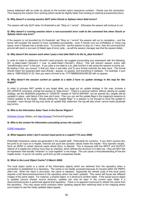 lookup statement with an order by clause on the function return (sequence number) - Oracle cuts the connection.
Thus keeping this solution from working (which would be slightly faster than binding an external procedure/function).
Q: Why doesn't a running session QUIT when Oracle or Sybase return fatal errors?
The session will only QUIT when it's threshold is set: "Stop on 1 errors". Otherwise the session will continue to run.
Q: Why doesn't a running session return a non-successful error code to the command line when Oracle or
Sybase return any error?
If the session is not bounded by it's threshold: set "Stop on 1 errors" the session will run to completion - and the
server will consider the session to have completed successfully - even if Oracle runs out of Rollback or Temp Log
space, even if Sybase has a similar error. To correct this - set the session to stop on 1 error, then the command line:
pmcmd will return a non-zero (it failed) type of error code. - as will the session manager see that the session failed.
Q: Why doesn't the session work when I pass a text date field in to the to_date function?
In order to make to_date(xxxx,<format>) work properly, we suggest surrounding your expression with the following:
IIF( is_date(<date>,<format>) = true, to_date(<date>,<format>), NULL) This will prevent session errors with
"transformation error" in the port. If you pass a non-date to a to_date function it will cause the session to bomb out.
By testing it first, you ensure 1) that you have a real date, and 2) your format matches the date input. The format
should match the expected date input directly - spaces, no spaces, and everything in between. For example, if your
date is: 1999103022:31:23 then you want a format to be: YYYYMMDDHH24:MI:SS with no spaces.
Q: Why doesn't the session control an update to a table (I have no update strategy in the map for this
target)?
In order to process ANY update to any target table, you must put an update strategy in the map, process a
DD_UPDATE command, change the session to "data driven". There is a second method: without utilizing an update
strategy, set the SESSION properties to "UPDATE" instead of "DATA DRIVEN", but be warned ALL targets will be
updated in place - with failure if the rows don't exist. Then you can set the update flags in the mapping's sessions to
control updates to the target. Simply setting the "update flags" in a session is not enough to force the update to
complete - even though the log may show an update SQL statement, the log will also show: cannot insert (duplicate
key) errors.
Q: Who is the Informatica Sales Team in the Denver Region?
Christine Connor (Sales), and Alan Schwab (Technical Engineer).
Q: Who is the contact for Informatica consulting across the country?
CORE Integration
Q: What happens when I don't connect input ports to a maplet? (14 June 2000)
Potentially Hazardous values are generated in the maplet itself. Particularly for numerics. If you didn't connect ALL
the ports to an input on a maplet, chances are you'll see sporadic values inside the maplet - thus sporadic results.
Such as ZERO in certain decimal cases where NULL is desired. This is because both the INPUT and OUTPUT
objects of a maplet are nothing more than an interface, which defines the structure of a data row - they are NOT like
an expression that actually "receives" or "puts together" a row image. This can cause a misunderstanding of how the
maplet works - if you're not careful, you'll end up with unexpected results.
Q: What is the Local Object Cache? (3 March 2000)
The local object cache is a cache of the Informatica objects which are retrieved from the repository when a
connection is established to a repository. The cache is not readily accessed because it's housed within the PM/PC
client tool. When the client is shut-down, the cache is released. Apparently the refresh cycle of this local cache
requires a full disconnect/reconnect to the repository which has been updated. This cache will house two different
images of the same object. For instance: a shared object, or a shortcut to another folder. If the actual source object
is updated (source shared, source shortcut), updates can only be seen in the current open folder if a
disconnect/reconnect is performed against that repository. There is no apparent command to refresh the cache from
the repository. This may cause some confusion when updating objects then switching back to the mapping where
you'd expect to see the newly updated object appear.
78
 