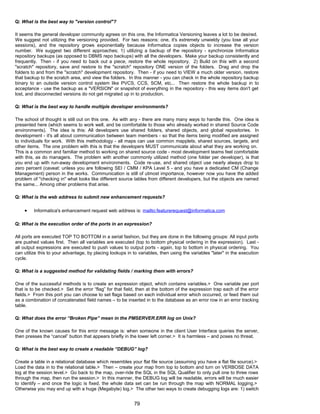 Q: What is the best way to "version control"?
It seems the general developer community agrees on this one, the Informatica Versioning leaves a lot to be desired.
We suggest not utilizing the versioning provided. For two reasons: one, it's extremely unwieldy (you lose all your
sessions), and the repository grows exponentially because Informatica copies objects to increase the version
number. We suggest two different approaches; 1) utilizing a backup of the repository - synchronize Informatica
repository backups (as opposed to DBMS repo backups) with all the developers. Make your backup consistently and
frequently. Then - if you need to back out a piece, restore the whole repository. 2) Build on this with a second
"scratch" repository, save and restore to the "scratch" repository ONE version of the folders. Drag and drop the
folders to and from the "scratch" development repository. Then - if you need to VIEW a much older version, restore
that backup to the scratch area, and view the folders. In this manner - you can check in the whole repository backup
binary to an outside version control system like PVCS, CCS, SCM, etc... Then restore the whole backup in to
acceptance - use the backup as a "VERSION" or snapshot of everything in the repository - this way items don't get
lost, and disconnected versions do not get migrated up in to production.
Q: What is the best way to handle multiple developer environments?
The school of thought is still out on this one. As with any - there are many many ways to handle this. One idea is
presented here (which seems to work well, and be comfortable to those who already worked in shared Source Code
environments). The idea is this: All developers use shared folders, shared objects, and global repositories. In
development - it's all about communication between team members - so that the items being modified are assigned
to individuals for work. With this methodology - all maps can use common mapplets, shared sources, targets, and
other items. The one problem with this is that the developers MUST communicate about what they are working on.
This is a common and familiar method to working on shared source code - most development teams feel comfortable
with this, as do managers. The problem with another commonly utilized method (one folder per developer), is that
you end up with run-away development environments. Code re-use, and shared object use nearly always drop to
zero percent (caveat: unless you are following SEI / CMM / KPA Level 5 - and you have a dedicated CM (Change
Management) person in the works. Communication is still of utmost importance, however now you have the added
problem of "checking in" what looks like different source tables from different developers, but the objects are named
the same... Among other problems that arise.
Q: What is the web address to submit new enhancement requests?
• Informatica's enhancement request web address is: mailto:featurerequest@informatica.com
Q: What is the execution order of the ports in an expression?
All ports are executed TOP TO BOTTOM in a serial fashion, but they are done in the following groups: All input ports
are pushed values first. Then all variables are executed (top to bottom physical ordering in the expression). Last -
all output expressions are executed to push values to output ports - again, top to bottom in physical ordering. You
can utilize this to your advantage, by placing lookups in to variables, then using the variables "later" in the execution
cycle.
Q: What is a suggested method for validating fields / marking them with errors?
One of the successful methods is to create an expression object, which contains variables.> One variable per port
that is to be checked.> Set the error “flag” for that field, then at the bottom of the expression trap each of the error
fields.> From this port you can choose to set flags based on each individual error which occurred, or feed them out
as a combination of concatenated field names – to be inserted in to the database as an error row in an error tracking
table.
Q: What does the error “Broken Pipe” mean in the PMSERVER.ERR log on Unix?
One of the known causes for this error message is: when someone in the client User Interface queries the server,
then presses the “cancel” button that appears briefly in the lower left corner.> It is harmless – and poses no threat.
Q: What is the best way to create a readable “DEBUG” log?
Create a table in a relational database which resembles your flat file source (assuming you have a flat file source).>
Load the data in to the relational table.> Then – create your map from top to bottom and turn on VERBOSE DATA
log at the session level.> Go back to the map, over-ride the SQL in the SQL Qualifier to only pull one to three rows
through the map, then run the session.> In this manner, the DEBUG log will be readable, errors will be much easier
to identify – and once the logic is fixed, the whole data set can be run through the map with NORMAL logging.>
Otherwise you may end up with a huge (Megabyte) log.> The other two ways to create debugging logs are: 1) switch
79
 