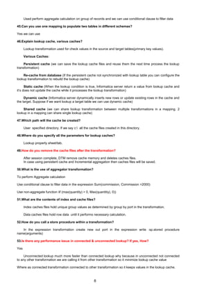 Used perform aggregate calculation on group of records and we can use conditional clause to filter data
45.Can you use one mapping to populate two tables in different schemas?
Yes we can use
46.Explain lookup cache, various caches?
Lookup transformation used for check values in the source and target tables(primary key values).
Various Caches:
Persistent cache (we can save the lookup cache files and reuse them the next time process the lookup
transformation)
Re-cache from database (If the persistent cache not synchronized with lookup table you can configure the
lookup transformation to rebuild the lookup cache)
Static cache (When the lookup condition is true, Informatica server return a value from lookup cache and
it’s does not update the cache while it processes the lookup transformation)
Dynamic cache (Informatica server dynamically inserts new rows or update existing rows in the cache and
the target. Suppose if we want lookup a target table we can use dynamic cache)
Shared cache (we can share lookup transformation between multiple transformations in a mapping. 2
lookup in a mapping can share single lookup cache)
47.Which path will the cache be created?
User specified directory. If we say c: all the cache files created in this directory.
48.Where do you specify all the parameters for lookup caches?
Lookup property sheet/tab.
49.How do you remove the cache files after the transformation?
After session complete, DTM remove cache memory and deletes caches files.
In case using persistent cache and Incremental aggregation then caches files will be saved.
50.What is the use of aggregator transformation?
To perform Aggregate calculation
Use conditional clause to filter data in the expression Sum(commission, Commission >2000)
Use non-aggregate function iif (max(quantity) > 0, Max(quantitiy), 0))
51.What are the contents of index and cache files?
Index caches files hold unique group values as determined by group by port in the transformation.
Data caches files hold row data until it performs necessary calculation.
52.How do you call a store procedure within a transformation?
In the expression transformation create new out port in the expression write :sp.stored procedure
name(arguments)
53.Is there any performance issue in connected & unconnected lookup? If yes, How?
Yes
Unconnected lookup much more faster than connected lookup why because in unconnected not connected
to any other transformation we are calling it from other transformation so it minimize lookup cache value
Where as connected transformation connected to other transformation so it keeps values in the lookup cache.
8
 