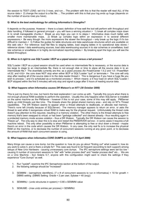 the session to TEST LOAD, set it to 3 rows, and run… The problem with this is that the reader will read ALL of the
source data.> 2) change the output to a flat file…. The problem with this is that your log ends up huge (depends on
the number of source rows you have).
Q: What is the best methodology for utilizing Informatica’s Strengths?
It depends on the purpose. However – there is a basic definition of how well the tool will perform with throughput and
data handling, if followed in general principal – you will have a winning situation.> 1) break all complex maps down
in to small manageable chunks.> Break up any logic you can in to steps.> Informatica does much better with
smaller more maintainable maps. 2) Break up complex logic within an expression in to several different
expressions.> Be wary though: the more expressions the slower the throughput – only break up the logic if it’s too
difficult to maintain.> 3) Follow the guides for table structures and data warehouse structures which are available on
this web site.> For reference: load flat files to staging tables, load staging tables in to operational data stores /
reference stores / data warehousing sources, load data warehousing sources in to star schemas or snowflakes, load
star schemas or snowflakes in to highly de-normalized reporting tables.> By breaking apart the logic you will see the
fastest throughput.
Q: When is it right to use SQL*Loader / BCP as a piped session versus a tail process?
SQL*Loader / BCP as a piped session should be used when no intermediate file is necessary, or the source data is
too large to stage to an intermediate file, there is not enough disk or time to place all the source data in to an
intermediate file.> The downfalls currently are this: as a piped process (for PowerCenter 1.5.2 and 1.6 / PowerMart
v4.52. and 4.6)> the core does NOT stop when either BCP or SQL*Loader “quit” or terminate.> The core will only
stop after reading all of the source data in to the data reader thread.> This is dangerous if you have a huge file you
wish to process – and it’s scheduled as a monitored process.> Which means: a 5 hour load (in which SQL*Loader /
BCP stopped within the first 5 minutes) will only stop and signal a page after 5 hours of reading source data.
Q: What happens when Informatica causes DR Watson's on NT? (30 October 2000)
This is just my theory for now, but here's the best explanation I can come up with. Typically this occurs when there is
not enough physical RAM available to perform the operation. Usually this only happens when SQLServer is installed
on the same machine as the PMServer - however if this is not your case, some of this may still apply. PMServer
starts up child threads just like Unix. The threads share the global shared memory area - and rely on NT's Thread
capabilities. The DR Watson seems to appear when a thread attempts to deallocate, or allocate real memory.
There's none left (mostly because of SQLServer). The memory manager appears to return an error, or asks the
thread to wait while it reorganizes virtual RAM to make way for the physical request. Unfortunately the thread code
doesn't pay attention to this requrest, resulting in a memory violation. The other theory is the thread attempts to free
memory that's been swapped to virtual, or has been "garbage collected" and cleared already - thus resulting again in
a protected memory mode access violation - thus a DR Watson. Typically the DR Watson can cause the session to
"freeze up". The only way to clear this is to stop and restart the PMSERVER service - in some cases it requires a full
machine reboot. The only other possibility is when PMServer is attempting to free or shut down a thread - maybe
there's an error in the code which causes the DR Watson. In any case, the only real fix is to increase the physical
RAM on the machine, or to decrease the number of concurrent sessions running at any given point, or to decrease
the amount of RAM that each concurrent session is using.
Q: What happens when Informatica CORE DUMPS on Unix? (12 April 2000)
Many things can cause a core dump, but the question is: how do you go about "finding out" what cuased it, how do
you work to solve it, and is there a simple fix? This case was found to be frequent (according to tech support) among
setups of New Unix Hardware - causing unnecessary core dumps. The IPC semaphore settings were set too low -
causing X number of concurrent sessions to "die" with "writer process died" and "reader process died" etc... We are
on a Unix Machine - Sun Solaris 5.7, anyone with this configuration might want to check the settings if they
experience "Core Dumps" as well.
1. Run "sysdef", examine the IPC Semaphores section at the bottom of the output.
2. the folowing settings should be "increased"
3. SEMMNI - (semaphore identifiers), (7 x # of concurrent sessions to run in Informatica) + 10 for growth +
DBMS setting (DBMS Setting: Oracle = 2 per user, Sybase = 40 (avg))
4. SEMMNU - (undo structures in system) = 0.80 x SEMMNI value
5. SEMUME - (max undo entries per process) = SEMMNU
80
 