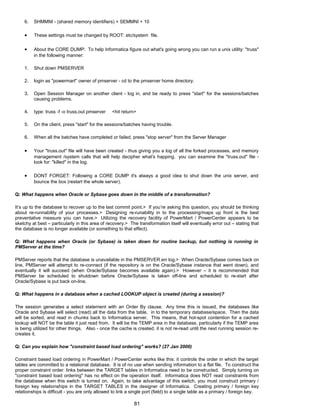 6. SHMMNI - (shared memory identifiers) = SEMMNI + 10
• These settings must be changed by ROOT: etc/system file.
• About the CORE DUMP: To help Informatica figure out what's going wrong you can run a unix utility: "truss"
in the following manner:
1. Shut down PMSERVER
2. login as "powermart" owner of pmserver - cd to the pmserver home directory.
3. Open Session Manager on another client - log in, and be ready to press "start" for the sessions/batches
causing problems.
4. type: truss -f -o truss.out pmserver <hit return>
5. On the client, press "start" for the sessions/batches having trouble.
6. When all the batches have completed or failed, press "stop server" from the Server Manager
• Your "truss.out" file will have been created - thus giving you a log of all the forked processes, and memory
management /system calls that will help decipher what's happing. you can examine the "truss.out" file -
look for: "killed" in the log.
• DONT FORGET: Following a CORE DUMP it's always a good idea to shut down the unix server, and
bounce the box (restart the whole server).
Q: What happens when Oracle or Sybase goes down in the middle of a transformation?
It’s up to the database to recover up to the last commit point.> If you’re asking this question, you should be thinking
about re-runnability of your processes.> Designing re-runability in to the processing/maps up front is the best
preventative measure you can have.> Utilizing the recovery facility of PowerMart / PowerCenter appears to be
sketchy at best – particularly in this area of recovery.> The transformation itself will eventually error out – stating that
the database is no longer available (or something to that effect).
Q: What happens when Oracle (or Sybase) is taken down for routine backup, but nothing is running in
PMServer at the time?
PMServer reports that the database is unavailable in the PMSERVER.err log.> When Oracle/Sybase comes back on
line, PMServer will attempt to re-connect (if the repository is on the Oracle/Sybase instance that went down), and
eventually it will succeed (when Oracle/Sybase becomes available again).> However – it is recommended that
PMServer be scheduled to shutdown before Oracle/Sybase is taken off-line and scheduled to re-start after
Oracle/Sybase is put back on-line.
Q: What happens in a database when a cached LOOKUP object is created (during a session)?
The session generates a select statement with an Order By clause. Any time this is issued, the databases like
Oracle and Sybase will select (read) all the data from the table, in to the temporary database/space. Then the data
will be sorted, and read in chunks back to Informatica server. This means, that hot-spot contention for a cached
lookup will NOT be the table it just read from. It will be the TEMP area in the database, particularly if the TEMP area
is being utilized for other things. Also - once the cache is created, it is not re-read until the next running session re-
creates it.
Q: Can you explain how "constraint based load ordering" works? (27 Jan 2000)
Constraint based load ordering in PowerMart / PowerCenter works like this: it controls the order in which the target
tables are committed to a relational database. It is of no use when sending information to a flat file. To construct the
proper constraint order: links between the TARGET tables in Informatica need to be constructed. Simply turning on
"constraint based load ordering" has no effect on the operation itself. Informatica does NOT read constraints from
the database when this switch is turned on. Again, to take advantage of this switch, you must construct primary /
foreign key relationships in the TARGET TABLES in the designer of Informatica. Creating primary / foreign key
relationships is difficult - you are only allowed to link a single port (field) to a single table as a primary / foreign key.
81
 