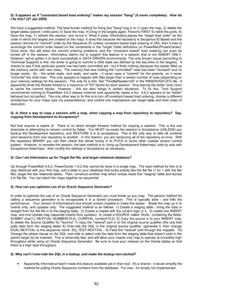 Q: It appears as if "constraint based load ordering" makes my session "hang" (it never completes). How do
I fix this? (27 Jan 2000)
We have a suggested method. The best known method for fixing this "hang" bug is to 1) open the map, 2) delete the
target tables (parent / child pairs) 3) Save the map, 4) Drag in the targets again, Parent's FIRST 5) relink the ports, 6)
Save the map, 7) refresh the session, and re-run it. What it does: Informatica places the "target load order" as the
order in which the targets are created (in the map). It does this because the repository is Seuqence ID Based and the
session derives it's "commit" order by the Sequence ID (unless constraint based load ordering is ON), then it tries to
re-arrange the commit order based on the constraints in the Target Table definitions (in PowerMart/PowerCenter).
Once done, this will solve the commit ordering problems, and the "constraint based" load ordering can even be
turned off in the session. Informatica claims not to support this feature in a session that is not INSERT ONLY.
However -we've gotten it to work successfully in DATA DRIVEN environments. The only known cause (according to
Technical Support) is this: the writer is going to commit a child table (as defined by the key links in the targets). It
checks to see if that particular parent row has been committed yet - but it finds nothing (because the reader filled up
the memory cache with new rows). The memory that was holding the "committed" rows has been "dumped" and no
longer exists. So - the writer waits, and waits, and waits - it never sees a "commit" for the parents, so it never
"commits" the child rows. This only appears to happen with files larger than a certain number of rows (depending on
your memory settings for the session). The only fix is this: Set "ThrottleReader=20" in the PMSERVER.CFG file. It
apparently limits the Reader thread to a maximum of "20" blocks for each session - thus leaving the writer more room
to cache the commit blocks. However - this too also hangs in certain situations. To fix this, Tech Support
recommends moving to PowerMart 4.6.2 release (internal core apparently needs a fix). 4.6.2 appears to be "better"
behaved but not perfect. The only other way to fix this is to turn off constraint based load ordering, choose a different
architecture for your maps (see my presentations), and control one map/session per target table and their order of
execution.
Q: Is there a way to copy a session with a map, when copying a map from repository to repository? Say,
copying from Development to Acceptance?
Not that anyone is aware of. There is no direct straight forward method for copying a session. This is the one
downside to attempting to version control by folder. You MUST re-create the session in Acceptance (UNLESS) you
backup the Development repository, and RESTORE it in to acceptance. This is the only way to take all contents
(and sessions) from one repository to another. In this fashion, you are versioning all of the repository at once. With
the repository BINARY you can then check this whole binary in to PVCS or some other outside version control
system. However, to recreate the session, the best method is to: bring up Development folder/repo, side by side with
Acceptance folder/repo - then modify the settings in Acceptance as necessary.
Q: Can I set Informatica up for Target flat file, and target relational database?
Up through PowerMart 4.6.2, PowerCenter 1.6.2 this cannot be done in a single map. The best method for this is to
stay relational with your first map, add a table to your database that looks exactly like the flat file (1 for 1 with the flat
file), target the two relational tables. Then, construct another map which simply reads this "staging" table and dumps
it to flat file. You can batch the maps together as sequential.
Q: How can you optimize use of an Oracle Sequence Generator?
In order to optimize the use of an Oracle Sequence Generator you must break up you map. The generic method for
calling a sequence generator is to encapsulate it in a stored procedure. This is typically slow - and kills the
performance. Your version of Informatica's tool should contain maplets to make this easier. Break the map up in to
inserts only, and updates only. The suggested method is as follows: 1) Create a staging table - bring the data in
straight from the flat file in to the staging table. 2) Create a maplet with the current logic in it. 3) create one INSERT
map, and one Update map (separate inserts from updates) 4) create a SOURCE called: DUAL, containing the fields:
DUMMY char(1), NEXTVAL NUMBER(15,0), CURRVAL number(15,0), 5) Copy the source in to your INSERT map,
6) delete the Source Qualifier for "dummy" 7) copy the "nextval" port in to the original source qualifier (the one that
pulls data from the staging table) 8) Over-ride the SQL in the original source qualifier, (generate it, then change
DUAL.NEXTVAL to the sequence name: SQ_TEST.NEXTVAL. 9) Feed the "nextval" port through the mapplet. 10)
Change the where clause on the SQL over-ride to select only the data from the staging table that doesn't exist in the
parent target (to be inserted. This is extremely fast, and will allow your inserts only map to operate at incredibly high
throughput while using an Oracle Sequence Generator. Be sure to tune your indexes on the Oracle tables so that
there is a high read throughput.
Q: Why can't I over-ride the SQL in a lookup, and make the lookup non-cached?
• Apparently Informatica hasn't made this feature available yet in their tool. It's a shame - it would simplify the
method for pulling Oracle Sequence numbers from the database. For now - it's simply not implemented.
82
 