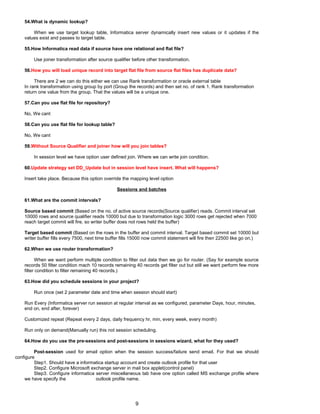 54.What is dynamic lookup?
When we use target lookup table, Informatica server dynamically insert new values or it updates if the
values exist and passes to target table.
55.How Informatica read data if source have one relational and flat file?
Use joiner transformation after source qualifier before other transformation.
56.How you will load unique record into target flat file from source flat files has duplicate data?
There are 2 we can do this either we can use Rank transformation or oracle external table
In rank transformation using group by port (Group the records) and then set no. of rank 1. Rank transformation
return one value from the group. That the values will be a unique one.
57.Can you use flat file for repository?
No, We cant
58.Can you use flat file for lookup table?
No, We cant
59.Without Source Qualifier and joiner how will you join tables?
In session level we have option user defined join. Where we can write join condition.
60.Update strategy set DD_Update but in session level have insert. What will happens?
Insert take place. Because this option override the mapping level option
Sessions and batches
61.What are the commit intervals?
Source based commit (Based on the no. of active source records(Source qualifier) reads. Commit interval set
10000 rows and source qualifier reads 10000 but due to transformation logic 3000 rows get rejected when 7000
reach target commit will fire, so writer buffer does not rows held the buffer)
Target based commit (Based on the rows in the buffer and commit interval. Target based commit set 10000 but
writer buffer fills every 7500, next time buffer fills 15000 now commit statement will fire then 22500 like go on.)
62.When we use router transformation?
When we want perform multiple condition to filter out data then we go for router. (Say for example source
records 50 filter condition mach 10 records remaining 40 records get filter out but still we want perform few more
filter condition to filter remaining 40 records.)
63.How did you schedule sessions in your project?
Run once (set 2 parameter date and time when session should start)
Run Every (Informatica server run session at regular interval as we configured, parameter Days, hour, minutes,
end on, end after, forever)
Customized repeat (Repeat every 2 days, daily frequency hr, min, every week, every month)
Run only on demand(Manually run) this not session scheduling.
64.How do you use the pre-sessions and post-sessions in sessions wizard, what for they used?
Post-session used for email option when the session success/failure send email. For that we should
configure
Step1. Should have a informatica startup account and create outlook profile for that user
Step2. Configure Microsoft exchange server in mail box applet(control panel)
Step3. Configure informatica server miscellaneous tab have one option called MS exchange profile where
we have specify the outlook profile name.
9
 