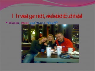 Ihr wisst gar nicht, wie lieb ich Euch habe! Hummi ,  Dani  und  Mario  *knuff*  