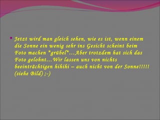 Jetzt wird man gleich sehen, wie es ist, wenn einem die Sonne ein wenig sehr ins Gesicht scheint beim Foto machen *grübel*…Aber trotzdem hat sich das Foto gelohnt…Wir lassen uns von nichts beeinträchtigen hihihi – auch nicht von der Sonne!!!!! (siehe Bild) ;-) 