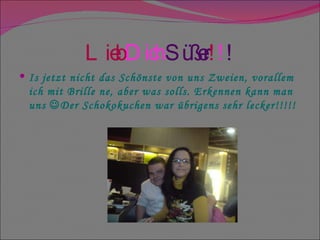 Lieb   Dich   Süßer ! ! ! Is jetzt nicht das Schönste von uns Zweien, vorallem ich mit Brille ne, aber was solls. Erkennen kann man uns   Der Schokokuchen war übrigens sehr lecker!!!!! 