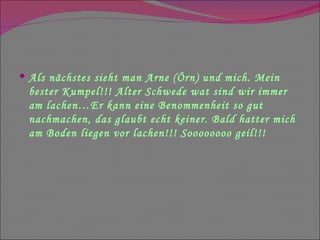 Als nächstes sieht man Arne (Örn) und mich. Mein bester Kumpel!!! Alter Schwede wat sind wir immer am lachen…Er kann eine Benommenheit so gut nachmachen, das glaubt echt keiner. Bald hatter mich am Boden liegen vor lachen!!! Soooooooo geil!!! 