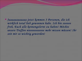 Jaaaaaaaaaaaa jetzt kommen 3 Personen, die ich wirklich total lieb gewonnen habe. Ich bin sooooo froh, Euch alle kennengelernt zu haben! Möchte unsere Treffen nieeeeeeeeeeee mehr missen müssen! Ihr seit mir so wichtig geworden! 