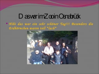 Das war im Zoo in Osnabrück  Hihi das war ein sehr schöner Tag!!! Besonders die Erdhörnchen waren toll *lach* 