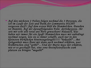 Auf den nächsten 2 Folien folgen nochmal die 3 Personen, die ich im Laufe der Zeit und Dank der Community NICHT vergessen darf!! Auf dem ersten Bild die Hummelchen. Daneben ist Daniiiii. Auf der darauffolgenden Folie  derJokeyyyyy. Ihr seit mir echt alle total ans Herz gewachsen! Haaaach, was haben wir immer für ein Spaß! Hummelchen muss mir unbedingt nochmal zeigen, wie sie es immer schafft, auch nur in den kleinsten Parklücken hineinzugelangen!!!!! *hektalöl*…Bei Gelegenheit muss Dani mir dann auch nochmal erklären, was Erdhörnchen sind *gröhl*…Und der Mario muss mir erklären, wie er es geschafft hat, eine sone Desinfizierflasche zum platzen zu bringen *megalöl* 