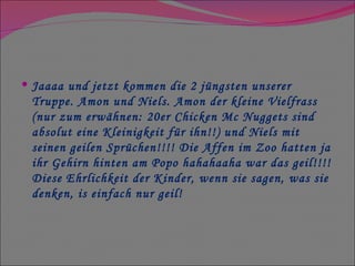 Jaaaa und jetzt kommen die 2 jüngsten unserer Truppe. Amon und Niels. Amon der kleine Vielfrass (nur zum erwähnen: 20er Chicken Mc Nuggets sind absolut eine Kleinigkeit für ihn!!) und Niels mit seinen geilen Sprüchen!!!! Die Affen im Zoo hatten ja ihr Gehirn hinten am Popo hahahaaha war das geil!!!! Diese Ehrlichkeit der Kinder, wenn sie sagen, was sie denken, is einfach nur geil! 