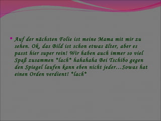Auf der nächsten Folie ist meine Mama mit mir zu sehen. Ok, das Bild ist schon etwas älter, aber es passt hier super rein! Wir haben auch immer so viel Spaß zusammen *lach* hahahaha Bei Tschibo gegen den Spiegel laufen kann eben nicht jeder…Sowas hat einen Orden verdient! *lach* 