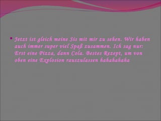 Jetzt ist gleich meine Sis mit mir zu sehen. Wir haben auch immer super viel Spaß zusammen. Ich sag nur: Erst eine Pizza, dann Cola. Bestes Rezept, um von oben eine Explosion rauszulassen hahahahaha  