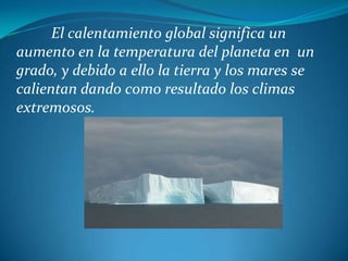 El calentamiento global significa un aumento en la temperatura del planeta en  un grado, y debido a ello la tierra y los mares se calientan dando como resultado los climas extremosos.
