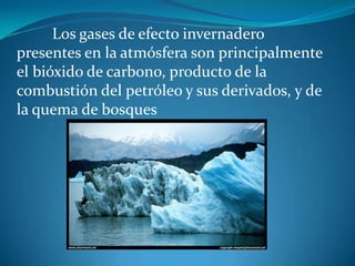 	Los gases de efecto invernadero presentes en la atmósfera son principalmente el bióxido de carbono, producto de la combustión del petróleo y sus derivados, y de la quema de bosques 