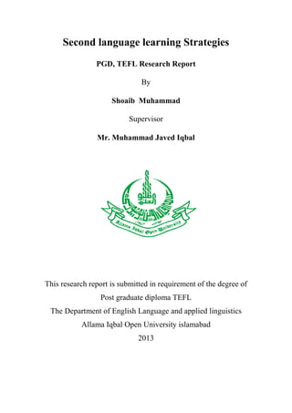 Second language learning Strategies
PGD, TEFL Research Report
By
Shoaib Muhammad
Supervisor
Mr. Muhammad Javed Iqbal

This research report is submitted in requirement of the degree of
Post graduate diploma TEFL
The Department of English Language and applied linguistics
Allama Iqbal Open University islamabad
2013

 
