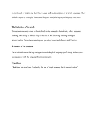 explicit goal of improving their knowledge and understanding of a target language. They
include cognitive strategies for memorizing and manipulating target language structures.

The limitations of the study
The present research would be limited only to the strategies that directly affect language
learning. This study is limited only to the use of the following learning strategies
Memorization, Deductive reasoning and guessing/ inductive inference and Practice
Statement of the problem
Pakistani students are facing many problems in English language proficiency, and they are
less equipped with the language learning strategies
Hypothesis
“Pakistani learners learn English by the use of single strategy that is memorization”

 