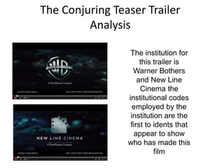 The Conjuring Teaser Trailer 
Analysis 
The institution for 
this trailer is 
Warner Bothers 
and New Line 
Cinema the 
institutional codes 
employed by the 
institution are the 
first to idents that 
appear to show 
who has made this 
film 
 