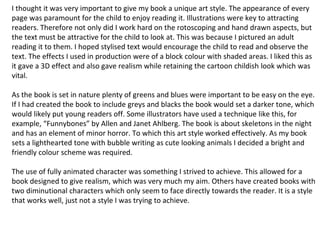 I thought it was very important to give my book a unique art style. The appearance of every 
page was paramount for the child to enjoy reading it. Illustrations were key to attracting 
readers. Therefore not only did I work hard on the rotoscoping and hand drawn aspects, but 
the text must be attractive for the child to look at. This was because I pictured an adult 
reading it to them. I hoped stylised text would encourage the child to read and observe the 
text. The effects I used in production were of a block colour with shaded areas. I liked this as 
it gave a 3D effect and also gave realism while retaining the cartoon childish look which was 
vital. 
As the book is set in nature plenty of greens and blues were important to be easy on the eye. 
If I had created the book to include greys and blacks the book would set a darker tone, which 
would likely put young readers off. Some illustrators have used a technique like this, for 
example, “Funnybones” by Allen and Janet Ahlberg. The book is about skeletons in the night 
and has an element of minor horror. To which this art style worked effectively. As my book 
sets a lighthearted tone with bubble writing as cute looking animals I decided a bright and 
friendly colour scheme was required. 
The use of fully animated character was something I strived to achieve. This allowed for a 
book designed to give realism, which was very much my aim. Others have created books with 
two diminutional characters which only seem to face directly towards the reader. It is a style 
that works well, just not a style I was trying to achieve. 
 