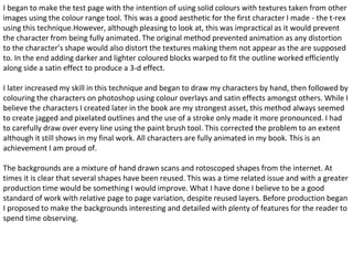 I began to make the test page with the intention of using solid colours with textures taken from other 
images using the colour range tool. This was a good aesthetic for the first character I made - the t-rex 
using this technique.However, although pleasing to look at, this was impractical as it would prevent 
the character from being fully animated. The original method prevented animation as any distortion 
to the character’s shape would also distort the textures making them not appear as the are supposed 
to. In the end adding darker and lighter coloured blocks warped to fit the outline worked efficiently 
along side a satin effect to produce a 3-d effect. 
I later increased my skill in this technique and began to draw my characters by hand, then followed by 
colouring the characters on photoshop using colour overlays and satin effects amongst others. While I 
believe the characters I created later in the book are my strongest asset, this method always seemed 
to create jagged and pixelated outlines and the use of a stroke only made it more pronounced. I had 
to carefully draw over every line using the paint brush tool. This corrected the problem to an extent 
although it still shows in my final work. All characters are fully animated in my book. This is an 
achievement I am proud of. 
The backgrounds are a mixture of hand drawn scans and rotoscoped shapes from the internet. At 
times it is clear that several shapes have been reused. This was a time related issue and with a greater 
production time would be something I would improve. What I have done I believe to be a good 
standard of work with relative page to page variation, despite reused layers. Before production began 
I proposed to make the backgrounds interesting and detailed with plenty of features for the reader to 
spend time observing. 
 