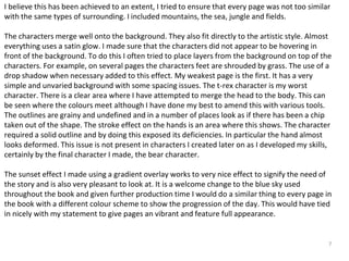 I believe this has been achieved to an extent, I tried to ensure that every page was not too similar 
with the same types of surrounding. I included mountains, the sea, jungle and fields. 
The characters merge well onto the background. They also fit directly to the artistic style. Almost 
everything uses a satin glow. I made sure that the characters did not appear to be hovering in 
front of the background. To do this I often tried to place layers from the background on top of the 
characters. For example, on several pages the characters feet are shrouded by grass. The use of a 
drop shadow when necessary added to this effect. My weakest page is the first. It has a very 
simple and unvaried background with some spacing issues. The t-rex character is my worst 
character. There is a clear area where I have attempted to merge the head to the body. This can 
be seen where the colours meet although I have done my best to amend this with various tools. 
The outlines are grainy and undefined and in a number of places look as if there has been a chip 
taken out of the shape. The stroke effect on the hands is an area where this shows. The character 
required a solid outline and by doing this exposed its deficiencies. In particular the hand almost 
looks deformed. This issue is not present in characters I created later on as I developed my skills, 
certainly by the final character I made, the bear character. 
The sunset effect I made using a gradient overlay works to very nice effect to signify the need of 
the story and is also very pleasant to look at. It is a welcome change to the blue sky used 
throughout the book and given further production time I would do a similar thing to every page in 
the book with a different colour scheme to show the progression of the day. This would have tied 
in nicely with my statement to give pages an vibrant and feature full appearance. 
7 
 