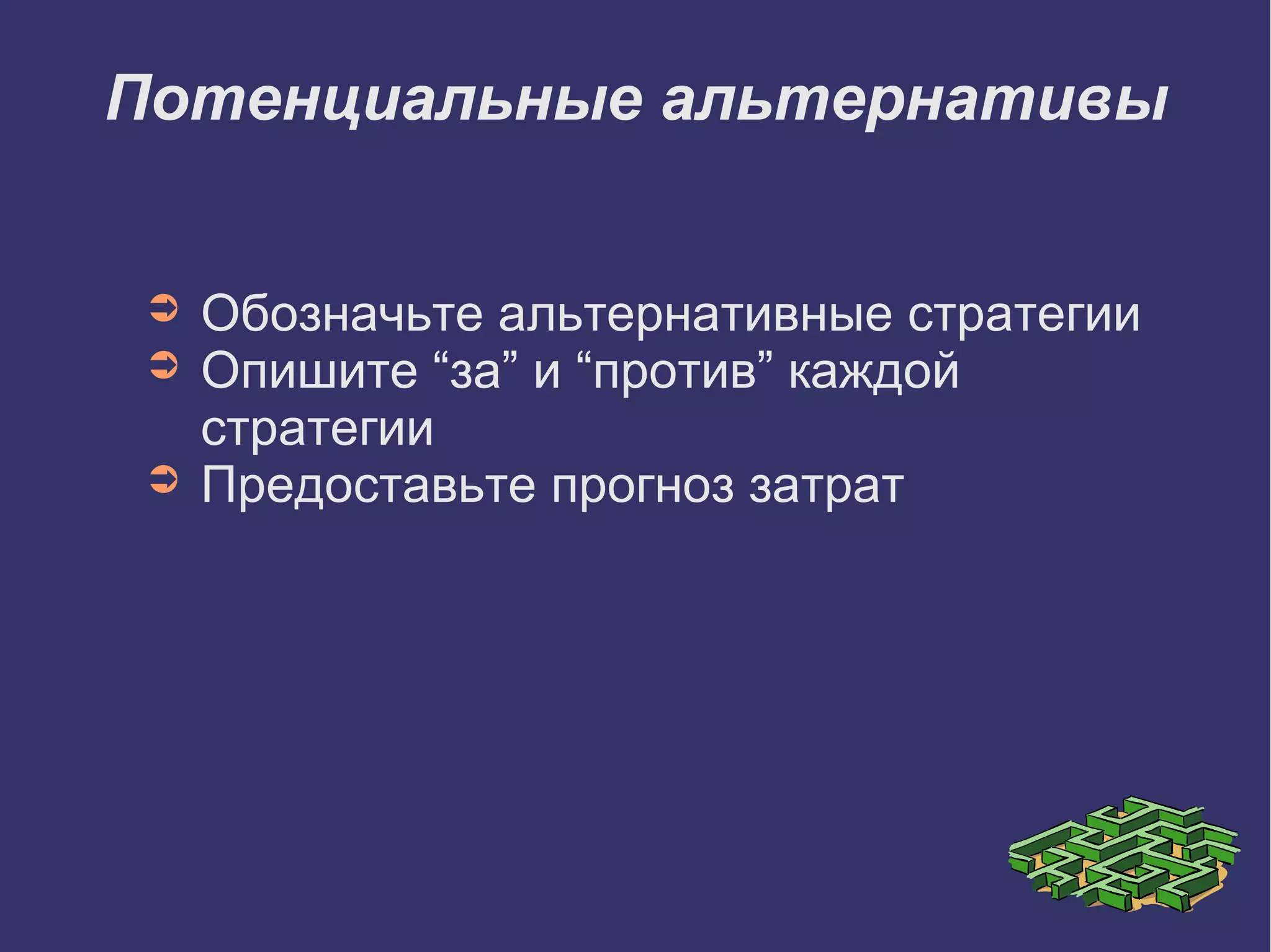 Потенциальные альтернативы
➲ Обозначьте альтернативные стратегии
➲ Опишите “за” и “против” каждой
стратегии
➲ Предоставьте прогноз затрат
 