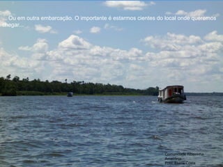 Comunidade Ribeirinha.
Amazônia.
Foto: Eliane Costa
... Ou em outra embarcação. O importante é estarmos cientes do local onde queremos
chegar...
 
