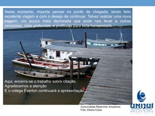 Comunidade Ribeirinha. Amazônia.
Foto: Eliane Costa
Neste momento, importa pensar no ponto de chegada, tendo feito
excelente viagem e com o desejo de continuar. Talvez realizar uma nova
viagem, um pouco mais demorada que pode nos levar a outras
pesquisas, mais profundas, e profícuas para toda humanidade...
Aqui, encerra-se o trabalho sobre citação.
Agradecemos a atenção
E o colega Éverton continuará a apresentação...
 