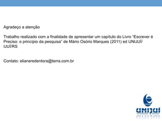 Agradeço a atenção
Trabalho realizado com a finalidade de apresentar um capítulo do Livro “Escrever é
Preciso: o princípio da pesquisa” de Mário Osório Marques (2011) ed UNIJUÍ/
IJUÍ/RS
Contato: elianeredentora@terra.com.br
 