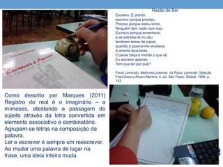 Razão de Ser
Escrevo. E pronto.
escrevo porque preciso,
Preciso porque estou tonto.
Ninguém tem nada com isso.
Escrevo porque amanhece,
e as estrelas lá no céu
lembram letras de papel,
quando o poema me anoitece.
A aranha tece teias.
O peixe beija e morde o que vê.
Eu escrevo apenas.
Tem que ter por quê?
Paulo Leminski. Melhores poemas de Paulo Leminski. Seleção
Fred Góes e Álvaro Martins. 4. ed. São Paulo: Global, 1999. p.
133
Como descrito por Marques (2011)
Registro do real é o imaginário – a
mímeses, atestando a passagem do
sujeito através da letra convertida em
elemento associativo e combinatório.
Agrupam-se letras na composição da
palavra.
Ler e escrever é sempre um reescrever.
Ao mudar uma palavra de lugar na
frase, uma ideia inteira muda.
 