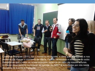 Conforme Marques (2011), há o momento do recorte, a ideia que nos cativou e nos
pertence até chegar o momento de citá-la. Faz-se necessário a referência do autor.
Ressalta-se que o valor de nossa pesquisa depende do valor de nossas leituras.
A citação deve sempre considerar as normas da ABNT já estudadas por nós nesta
disciplina de Escrita e Pesquisa.
 