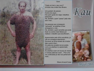 Ouro
“Cada um tem o seu ouro”!
Já dizia meu irmão Kau Bicaco.
Uns gostam de pescar,
Outros de caçar...
Há quem goste de viajar, trabalhar,
pesquisar...
Há, também, quem “passa” pela vida
sem viver...
Há pessoas que conseguem
“persuadir” as abelhas a lhes
entregarem o mel...
Há, também, quem acredita que pode
fazer os outros mais felizes por
realizar o trabalho que escolheram...
Apaixonados pelo ofício escolhido, já
não se consegue abandonar...
Escrever se torna anseio de a todos
algo querer dizer...
As palavras acoplam-se ao poeta,
como as abelhas no apaixonado
apicultor...
As abelhas voam em busca do néctar
e nossas palavras voam... Pois uma
vez publicadas já não nos pertencem
mais...
Eliane Amaral Costa
 