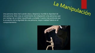 Una persona obra mal cuando ataca, desprecia, humilla la dignidad de
otra persona. Esto crea un sentimiento de indignación a las personas que
son testigo de un dolor injustificado y evitable. Cuanto más profunda sea
la anulación de la dignidad de una persona, mayor maldad habrá en el
comportamiento.
 