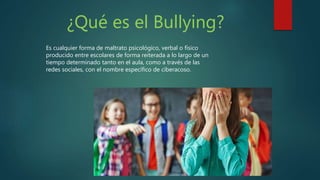 ¿Qué es el Bullying?
Es cualquier forma de maltrato psicológico, verbal o físico
producido entre escolares de forma reiterada a lo largo de un
tiempo determinado tanto en el aula, como a través de las
redes sociales, con el nombre específico de ciberacoso.
 