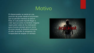 Motivo
El ciberacosador se siente en una
posición de poder desde el anonimato
que se percibe mientras se está en
línea, lo cual puede hacerle llegar a
creer que sus actos no tendrán ninguna
repercusión sobre el. Su motivación
para el acoso siempre gira en torno
al acoso sexual, la obsesión amorosa,
el odio, la envidia, la venganza o la
incapacidad de aceptar un rechazo
 