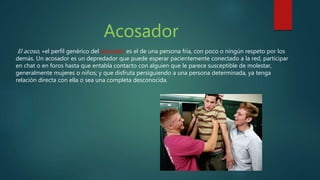 Acosador
El acoso, «el perfil genérico del acosador es el de una persona fría, con poco o ningún respeto por los
demás. Un acosador es un depredador que puede esperar pacientemente conectado a la red, participar
en chat o en foros hasta que entabla contacto con alguien que le parece susceptible de molestar,
generalmente mujeres o niños; y que disfruta persiguiendo a una persona determinada, ya tenga
relación directa con ella o sea una completa desconocida.
 