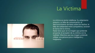 La Victima
La víctima se siente indefensa. Su aislamiento
psíquico, su falta de comunicación, el
desconocimiento de éstos sobre los hechos, la
falta de solidaridad entre compañeros, socavan
la fuerza de la víctima.
Nada tiene que ver la imagen que pretende
proyectar el acosador de su víctima con la
realidad. Mientras que esa imagen pretende
reflejar una persona poco inteligente y
holgazana.
 