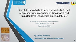 1
Use of dietary nitrate to increase productivity and
reduce methane production of defaunated and
faunated lambs consuming protein deficient
By Faisal A. Alshamiry
Supervision Prof. Mutassim Abdelrahman
Metabolism of protein 623
Second presentation (2)
Animal Production Science 2016
S. H. Nguyen , M. C. Barnett and R. S. Hegarty
Impact Factor: 0.902
 