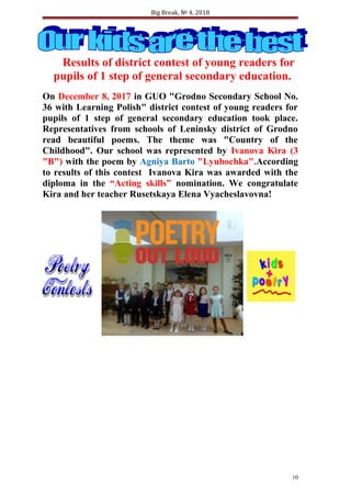 Big Break, № 4, 2018
Results of district contest of young readers for
pupils of 1 step of general secondary education.
On December 8, 2017 in GUO "Grodno Secondary School No.
36 with Learning Polish" district contest of young readers for
pupils of 1 step of general secondary education took place.
Representatives from schools of Leninsky district of Grodno
read beautiful poems. The theme was "Country of the
Childhood". Our school was represented by Ivanova Kira (3
"B") with the poem by Agniya Barto "Lyubochka".According
to results of this contest Ivanova Kira was awarded with the
diploma in the “Acting skills” nomination. We congratulate
Kira and her teacher Rusetskaya Elena Vyacheslavovna!
10
 