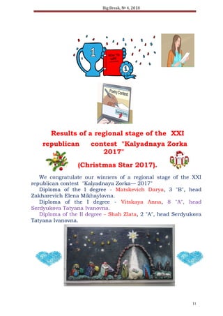 Big Break, № 4, 2018
Results of a regional stage of the XXI
republican contest "Kalyadnaya Zorka
2017"
(Christmas Star 2017).
We congratulate our winners of a regional stage of the XXI
republican contest "Kalyadnaya Zorka— 2017"
Diploma of the I degree - Matskevich Darya, 3 "B", head
Zakharevich Elena Mikhaylovna.
Diploma of the I degree - Vitskaya Anna, 8 "A", head
Serdyukova Tatyana Ivanovna.
Diploma of the II degree - Shah Zlata, 2 "A", head Serdyukova
Tatyana Ivanovna.
11
 