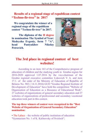 Big Break, № 4, 2018
Results of a regional stage of republican contest
“Techno-fir-tree” in 2017
We congratulate the winner of a
regional stage of the republican
contest "Techno-fir-tree" in 2017.
The diploma of the II degree
in nomination The Symbol of Year:
Medeysha Evgeniy, form 7 "A",
head Pantyukhov Nikolay
Petrovich.
The 3rd place in regional contest of best
websites!
According to an item 163 of the Comprehensive program of
education of children and the studying youth in Grodno region for
2016-2020 approved 1.07.2016 by the vice-chairman of the
Grodno regional executive committee Liskovich V. A. and item
17.1. of the order of the Ministry of Education of Republic of
Belarus No. 902 ( 14.11.2016) GUO "Grodno Regional Institute of
Development of Education" have held the competition "Website of
Organization of Education as a Resource of Educational Work".
27 websites of organizations of general secondary education and 27
websites of organizations of professional and secondary vocational
education took part in this contest.
The top three winners of contest were recognized in the "Best
Website of Organization of General Secondary Education"
nomination:
• The I place – the website of public institution of education
"Gymnasium No. 1 of K. Kalinovsky of Svisloch";
12
 