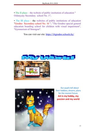 Big Break, № 4, 2018
• The II place – the website of public institution of education "
Oshmyany Secondary school No. 1";
• The III place – the websites of public institutions of education
"Grodno Secondary school No. 16 "; "The Grodno special general
education boarding school for children with visual impairment",
"Gymnasium of Smorgon".
You can visit our site: https://16grodno.schools.by/
Our pupils tell about
their hobbies, dreams, plans
for the nearest future.
Art is my hobby, my
passion and my world
13
 