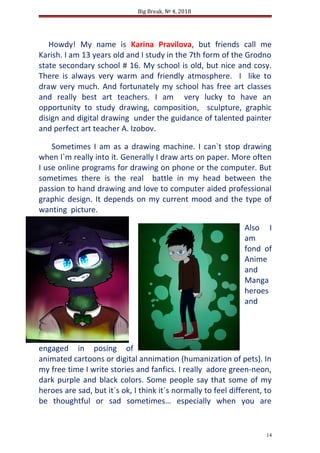 Big Break, № 4, 2018
Howdy! My name is Karina Pravilova, but friends call me
Karish. I am 13 years old and I study in the 7th form of the Grodno
state secondary school # 16. My school is old, but nice and cosy.
There is always very warm and friendly atmosphere. I like to
draw very much. And fortunately my school has free art classes
and really best art teachers. I am very lucky to have an
opportunity to study drawing, composition, sculpture, graphic
disign and digital drawing under the guidance of talented painter
and perfect art teacher A. Izobov.
Sometimes I am as a drawing machine. I can`t stop drawing
when I`m really into it. Generally I draw arts on paper. More often
I use online programs for drawing on phone or the computer. But
sometimes there is the real battle in my head between the
passion to hand drawing and love to computer aided professional
graphic design. It depends on my current mood and the type of
wanting picture.
Also I
am
fond of
Anime
and
Manga
heroes
and
engaged in posing of
animated cartoons or digital annimation (humanization of pets). In
my free time I write stories and fanfics. I really adore green-neon,
dark purple and black colors. Some people say that some of my
heroes are sad, but it`s ok, I think it`s normally to feel different, to
be thoughtful or sad sometimes… especially when you are
14
 