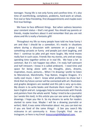 Big Break, № 4, 2018
teenager. Young life is not only funny and carefree time. It`s also
time of overthinking, complexes, problems, hard-work at school,
first real or false friendship, first disappointments and maybe even
first true feelings.
We have to face different things. But when sadness becomes
your constant status – that’s not good. You should say parents or
friends, maybe teachers about it and remember that you are not
alone and life is really a fantastic gift!
Throughout my life so many people have told me how funny I
am and that I should be a comedian. It's mostly in situations
where during a discussion with someone or a group I say
something sarcastic or funny and people just start laughing, and
then I continue to joke and get more laughs. My mind moves
really fast in such cases. Friends like my stories, arts and we enjoy
spending time together online or in real life. We have a lot in
common. But it`s not happen too often. I`m realy half extrovert
and half introvert. I know it is called ambivert). I need time and
space for being alone with my thoughts, plans, dreams,
inspiration, music, pictures... When I`m drawing I prefer to listen
to Monstercat, Marshmello, Trap Nation, Imagine Dragons. It`s
really cool music. I don`t know what profession to chose but I
think that my future carreer will be connected with art. Illustrators
and graphic designers are needed and this job is very up-to-date.
My dream is to write books and illustrate them myself. I like to
learn English and art. Languages help to communicate with friends
and painters from the whole world. Today I tried to be a journalist
(as I wrote this text). In this article you can see some of my digital
drawings. I hope you like it. So my dreams to write for readers
started to come true. Maybe I will be a drawing journalist or
writer). Well, it was some information about me, you can text me
if you are fond of the same things! :3 See you soon:3 My
nickname in art community is Kross Crynight. Find me on
Instagram, or here is my Email: krosscrynight04@gmail.com
15
 