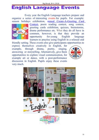 Big Break, № 4, 2018
Every year the English Language teachers prepare and
organize a series of interesting events for pupils. For example:
season holidays celebration, annual Create-A-Greeting Card
Contest, poem reading contest, song contest,
greeting cards exhibition, quizzes, brainstorms,
drama performance etc. What they do all have in
common, however, is that they provide an
opportunity for young English language
learners to practise using English in a relaxed and
friendly setting. These events also give participants opportunities to
express themselves creatively in English, for
example, through drama, poetry, singing,
answering or storytelling. Alternatively, give them
opportunities to explore visual communication, for
example art or dance, with a post-performance
discussion in English. Pupils enjoy these events
very much.
18
 